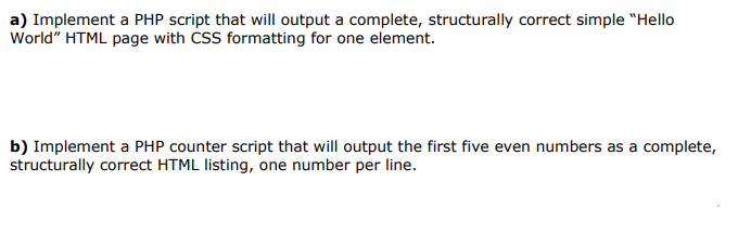 a) Implement a PHP script that will output a complete, structurally correct simple "Hello
World" HTML page with CSS formatting for one element.
b) Implement a PHP counter script that will output the first five even numbers as a complete,
structurally correct HTML listing, one number per line.
