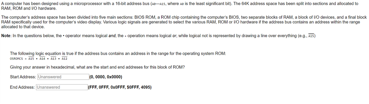 A computer has been designed using a microprocessor with a 16-bit address bus (A0—A15, where AO is the least significant bit). The 64K address space has been split into sections and allocated to
RAM, ROM and I/O hardware.
The computer's address space has been divided into five main sections: BIOS ROM, a ROM chip containing the computer's BIOS, two separate blocks of RAM, a block of I/O devices, and a final block
RAM specifically used for the computer's video display. Various logic signals are generated to select the various RAM, ROM or I/O hardware if the address bus contains an address within the range
allocated to that device.
Note: In the questions below, the operator means logical and, the + operation means logical or, while logical not is represented by drawing a line over everything (e.g., A15)
The following logic equation is true if the address bus contains an address in the range for the operating system ROM:
OSROMCS = A15 A14 A13 • A12
Giving your answer in hexadecimal, what are the start and end addreses for this block of ROM?
Start Address: Unanswered
(0, 0000, 0x0000)
(FFF, OFFF, 0x0FFF, $0FFF, 4095)
End Address: Unanswered