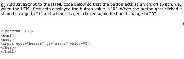 g) Add JavaScript to the HTML code below so that the button acts as an on/off switch, i.e.,
when the HTML first gets displayed the button value is "0". When the button gets clicked it
should change to "1" and when it is gets clicked again it should change to "0".
<! DOCTYPE html>
<html>
<body>
<input type="button" id="count" value="0">
</body>
</html>
