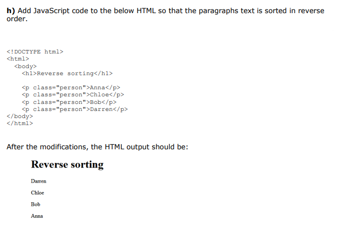 h) Add JavaScript code to the below HTML so that the paragraphs text is sorted in reverse
order.
<! DOCTYPE html>
<html>
<body>
<h1>Reverse sorting</h1>
<p class="person">Anna</p>
<p class="person">Chloe</p>
<p class="person">Bob</p>
<p class="person">Darren</p>
</body>
</html>
After the modifications, the HTML output should be:
Reverse sorting
Darren
Chloe
Bob
Anna
