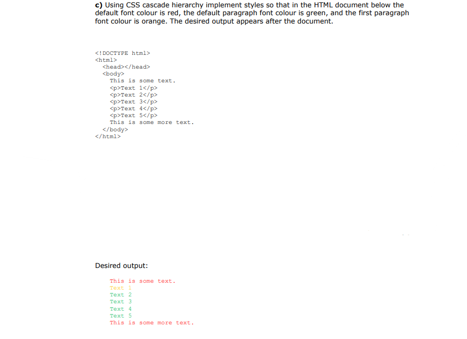 c) Using CSS cascade hierarchy implement styles so that in the HTML document below the
default font colour is red, the default paragraph font colour is green, and the first paragraph
font colour is orange. The desired output appears after the document.
<! DOCTYPE html>
<html>
<head></head>
<body>
This is some text.
<р>Теxt 1</р>
<p>Text 2</p>
<р>Теxt 3</р>
<p>Text 4</p>
<p>Text 5</p>
This is some more text.
</body>
</html>
Desired output:
This is s ome text.
Text 1
Text 2
Text 3
Text 4
Text 5
This is some more text.
