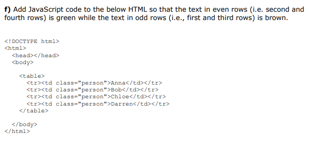 f) Add JavaScript code to the below HTML so that the text in even rows (i.e. second and
fourth rows) is green while the text in odd rows (i.e., first and third rows) is brown.
<! DOCTYPE html>
<html>
<head></head>
<body>
<table>
<tr><td class="person">Anna</td></tr>
<tr><td class="person">Bob</td></tr>
<tr><td class="person">Chloe</td></tr>
<tr><td class="person">Darren</td></tr>
</table>
</body>
</html>
