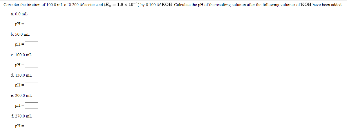 Consider the titration of 100.0 mL of 0.200 Macetic acid (Ka = 1.8 × 10-5) by 0.100 MKOH. Calculate the pH of the resulting solution after the following volumes of KOH have been added.
a. 0.0 mL
pH =
b. 50.0 mL
pH =
c. 100.0 mL
pH =
d. 130.0 mL
pH =
e. 200.0 mL
pH =
f. 270.0 mL
pH =
