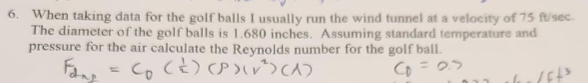 When taking data for the golf balls I usually run the wind tunnel at a velocity of 75 ft/sec.
The diameter of the golf balls is 1.680 inches. Assuming standard temperature and
pressure for the air calculate the Reynolds number for the golf ball.
Foop = C₂ (2) (P)(√²)(A)
Fadap
со
C₁ = 2.5
/ff3