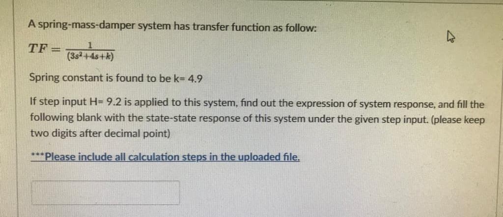 A spring-mass-damper system has transfer function as follow:
TF =
(35²+45+k)
Spring constant is found to be k= 4.9
If step input H= 9.2 is applied to this system, find out the expression of system response, and fill the
following blank with the state-state response of this system under the given step input. (please keep
two digits after decimal point)
***Please include all calculation steps in the uploaded file.