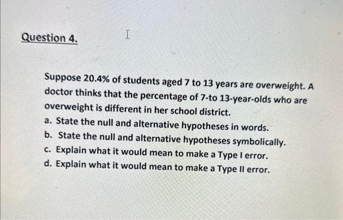 Question 4.
I
Suppose 20.4% of students aged 7 to 13 years are overweight. A
doctor thinks that the percentage of 7-to 13-year-olds who are
overweight is different in her school district.
a. State the null and alternative hypotheses in words.
b. State the null and alternative hypotheses symbolically.
c. Explain what it would mean to make a Type I error.
d. Explain what it would mean to make a Type II error.