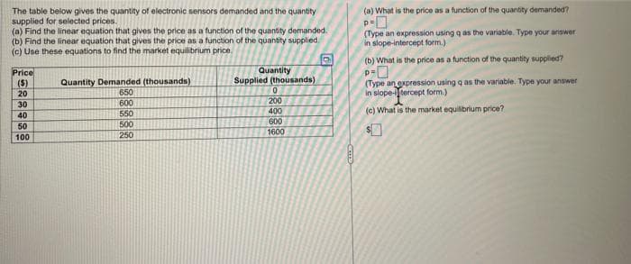 The table below gives the quantity of electronic sensors demanded and the quantity
supplied for selected prices.
(a) Find the linear equation that gives the price as a function of the quantity demanded.
(b) Find the linear equation that gives the price as a function of the quantity supplied.
(c) Use these equations to find the market equilibrium price.
Price
($)
20
CRAWNG
30
40
50
100
Quantity Demanded (thousands)
650
600
550
500
250
Quantity
Supplied (thousands)
0
200
400
600
1600
COTTES
(a) What is the price as a function of the quantity demanded?
P=0
(Type an expression using q as the variable. Type your answer
in slope-intercept form.)
(b) What is the price as a function of the quantity supplied?
p=
(Type an expression using q as the variable. Type your answer
in slope-tercept form.)
(c) What is the market equilibrium price?