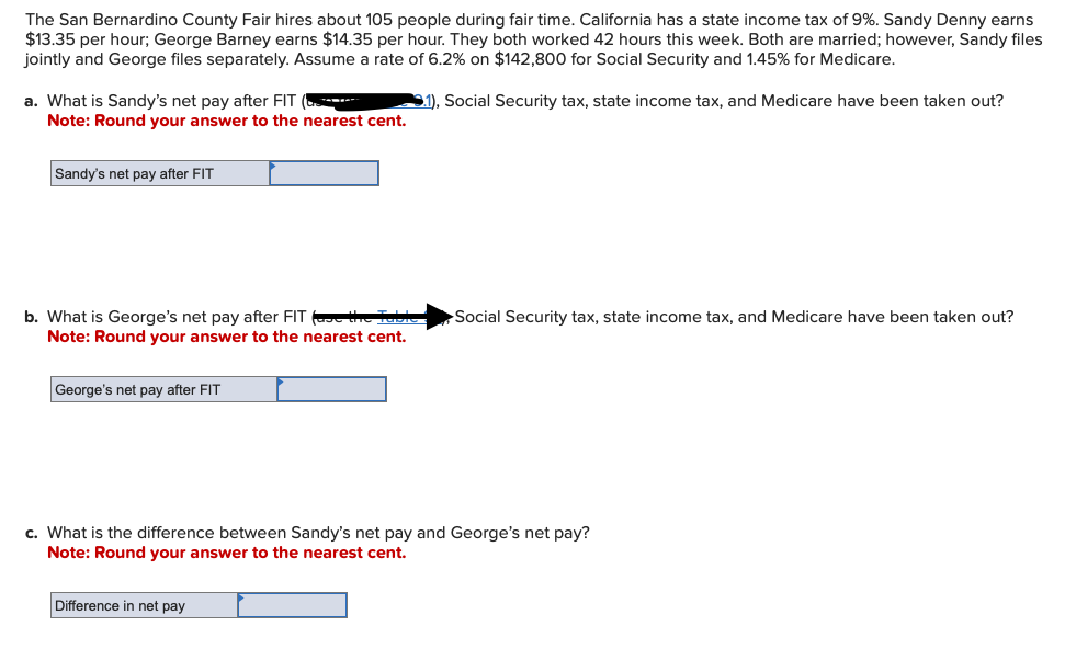 The San Bernardino County Fair hires about 105 people during fair time. California has a state income tax of 9%. Sandy Denny earns
$13.35 per hour; George Barney earns $14.35 per hour. They both worked 42 hours this week. Both are married; however, Sandy files
jointly and George files separately. Assume a rate of 6.2% on $142,800 for Social Security and 1.45% for Medicare.
1), Social Security tax, state income tax, and Medicare have been taken out?
a. What is Sandy's net pay after FIT (
Note: Round your answer to the nearest cent.
Sandy's net pay after FIT
b. What is George's net pay after FIT (as the Table
Note: Round your answer to the nearest cent.
George's net pay after FIT
Social Security tax, state income tax, and Medicare have been taken out?
c. What is the difference between Sandy's net pay and George's net pay?
Note: Round your answer to the nearest cent.
Difference in net pay