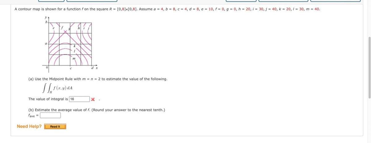 A contour map is shown for a function f on the square R= [0,8] x [0,8]. Assume a = 4, b = 8, c = 4, d = 8, e = 10, f = 0, g = 0, h = 20, i = 30, j = 40, k = 20, / = 30, m = 40.
J
d x
(a) Use the Midpoint Rule with m = n = 2 to estimate the value of the following.
f(x,y) da
The value of integral is 16
Read It
x.
(b) Estimate the average value of f. (Round your answer to the nearest tenth.)
fave =
Need Help?