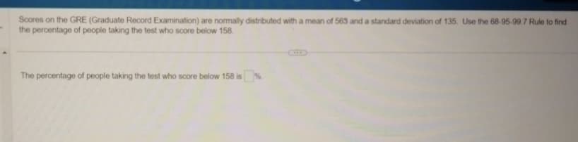 Scores on the GRE (Graduate Record Examination) are normally distributed with a mean of 563 and a standard deviation of 135. Use the 68-95-99.7 Rule to find
the percentage of people taking the test who score below 158.
The percentage of people taking the test who score below 158 is %