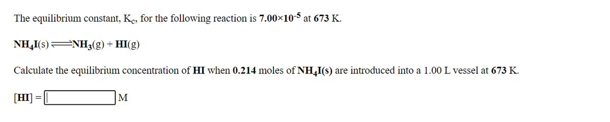 The equilibrium constant, Ke, for the following reaction is 7.00×103 at 673 K.
NH,I(s)
=NH3(g) + HI(g)
Calculate the equilibrium concentration of HI when 0.214 moles of NH,I(s) are introduced into a 1.00 L vessel at 673 K.
[HI]
M
