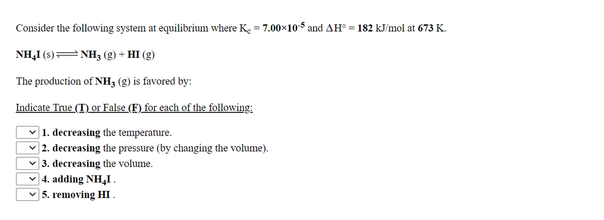 Consider the following system at equilibrium where K. = 7.00×105 and AH° = 182 kJ/mol at 673 K.
NH,I (s)= NH3 (g) + HI (g)
The production of NH3 (g) is favored by:
Indicate True (T) or False (F) for each of the following:
1. decreasing the temperature.
| 2. decreasing the pressure (by changing the volume).
v 3. decreasing the volume.
v 4. adding NH,I .
v 5. removing HI .
