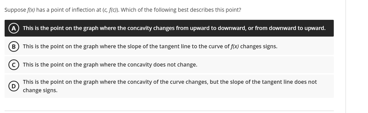 Suppose f(x) has a point of inflection at (c, f(c)). Which of the following best describes this point?
This is the point on the graph where the concavity changes from upward to downward, or from downward to upward.
This is the point on the graph where the slope of the tangent line to the curve of f(x) changes signs.
This is the point on the graph where the concavity does not change.
This is the point on the graph where the concavity of the curve changes, but the slope of the tangent line does not
change signs.
