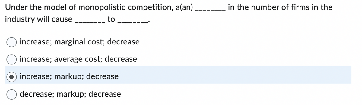 Under the model of monopolistic competition, a(an)
industry will cause
to
increase; marginal cost; decrease
increase; average cost; decrease
increase; markup; decrease
decrease; markup; decrease
in the number of firms in the