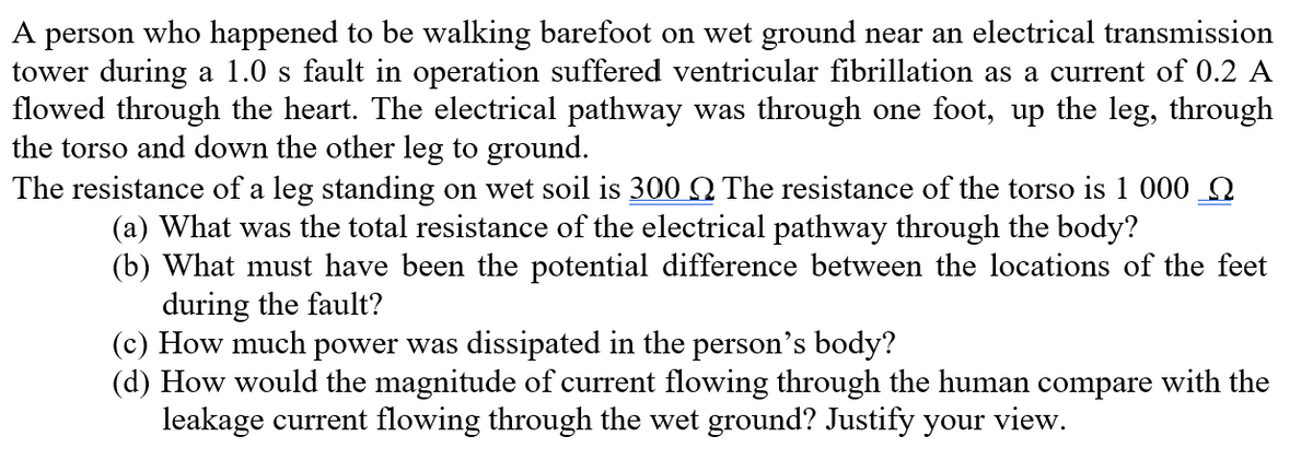 A person who happened to be walking barefoot on wet ground near an electrical transmission
tower during a 1.0 s fault in operation suffered ventricular fibrillation as a current of 0.2 A
flowed through the heart. The electrical pathway was through one foot, up the leg, through
the torso and down the other leg to ground.
The resistance of a leg standing on wet soil is 300 Q The resistance of the torso is 1 000 Q
(a) What was the total resistance of the electrical pathway through the body?
(b) What must have been the potential difference between the locations of the feet
during the fault?
(c) How much power was dissipated in the person's body?
(d) How would the magnitude of current flowing through the human compare with the
leakage current flowing through the wet ground? Justify your view.
