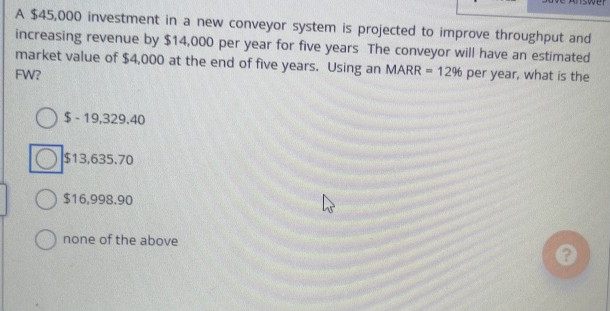 A $45,000 investment in a new conveyor system is projected to improve throughput and
increasing revenue by $14,000 per year for five years The conveyor will have an estimated
market value of $4,000 at the end of five years. Using an MARR = 12% per year, what is the
FW?
$-19,329.40
$13,635.70
$16,998.90
none of the above
W
?