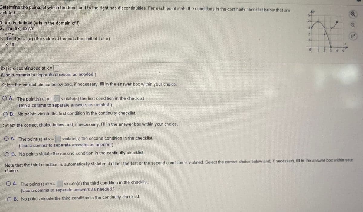 Determine the points at which the function f to the right has discontinuities. For each point state the conditions in the continuity checklist below that are
violated
1. f(a) is defined (a is in the domain of f).
2. lim f(x) exists.
2-
3. lim f(x)=f(a) (the value of f equals the limit off at a).
f(x) is discontinuous at x=
(Use a comma to separate answers as needed.)
Select the correct choice below and, if necessary, fill in the answer box within your thoice.
O A The point(s) at x =
violate(s) the first condition in the checklist.
(Use a comma to separate answers as needed.)
OB. No points violate the first condition in the continuity checklist
Select the correct choice below and, if necessary, fill in the answer box within your choice.
O A. The point(s) at x=
violate(s) the second condition in the checklist.
(Use a comma to separate answers as needed.)
B. No points violate the second condition in the continuity checklist,
Note that the third condition is automatically violated if either the first or the second condition is violated. Select the correct choice below and, if necessary, fill in the answer box within your
choice.
O A. The point(s) at x=
violate(s) the third condition in the checklist.
(Use a comma to separate answers as needed.)
O B. No points violate the third condition in the continuity checklist.
3.
