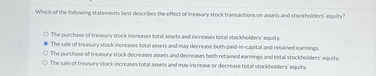 Which of the following statements best describes the effect of treasury stock transactions on assets and stockholders' equity?
O The purchase of treasury stock increases total assets and increases total stockholders' equity.
O The sale of treasury stock increases total assets and may decrease both paid-in-capital and retained earnings.
O The purchase of treasury stock decreases assets and decreases both retained earnings and total stockholders' equity.
O The sale of treasury stock increases total assets and may increase or decrease total stockholders' equity.