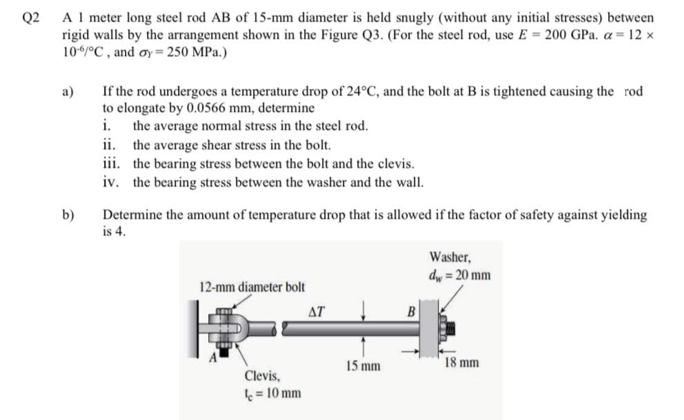 A 1 meter long steel rod AB of 15-mm diameter is held snugly (without any initial stresses) between
Q2
rigid walls by the arrangement shown in the Figure Q3. (For the steel rod, use E 200 GPa. a 12 x
10-6/°C , and oy= 250 MPa.)
If the rod undergoes a temperature drop of 24°C, and the bolt at B is tightened causing the rod
to elongate by 0.0566 mm, determine
i.
а)
the average normal stress in the steel rod.
ii.
the average shear stress in the bolt.
iii. the bearing stress between the bolt and the clevis.
iv. the bearing stress between the washer and the wall.
b)
Determine the amount of temperature drop that is allowed if the factor of safety against yielding
is 4.
Washer,
dw = 20 mm
12-mm diameter bolt
ΔΤ
B
15 mm
18 mm
Clevis,
= 10 mm
