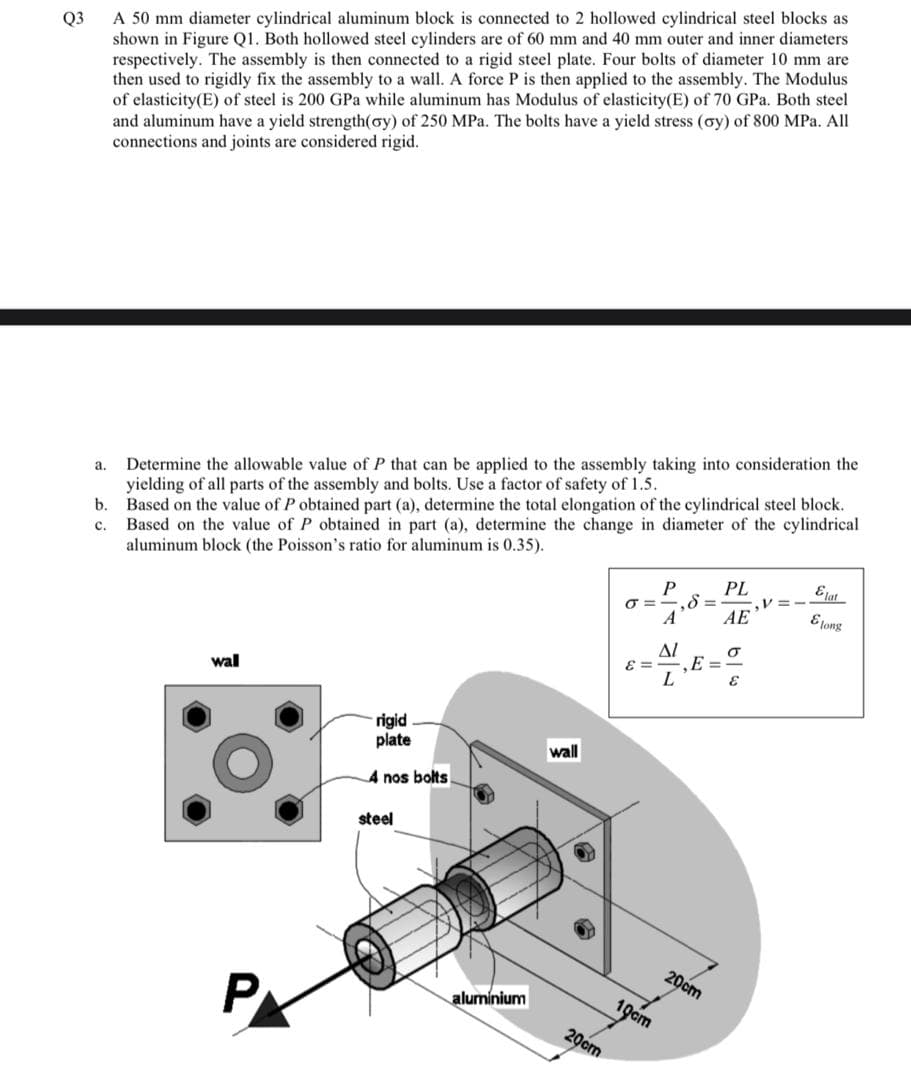 A 50 mm diameter cylindrical aluminum block is connected to 2 hollowed cylindrical steel blocks as
shown in Figure Q1. Both hollowed steel cylinders are of 60 mm and 40 mm outer and inner diameters
respectively. The assembly is then connected to a rigid steel plate. Four bolts of diameter 10 mm are
then used to rigidly fix the assembly to a wall. A force P is then applied to the assembly. The Modulus
of elasticity(E) of steel is 200 GPa while aluminum has Modulus of elasticity(E) of 70 GPa. Both steel
and aluminum have a yield strength(oy) of 250 MPa. The bolts have a yield stress (oy) of 800 MPa. All
connections and joints are considered rigid.
Q3
Determine the allowable value of P that can be applied to the assembly taking into consideration the
yielding of all parts of the assembly and bolts. Use a factor of safety of 1.5.
b.
a.
Based on the value of P obtained part (a), determine the total elongation of the cylindrical steel block.
Based on the value of P obtained in part (a), determine the change in diameter of the cylindrical
aluminum block (the Poisson's ratio for aluminum is 0.35).
c.
Elat
PL
.V =
AE
P
A
Elong
Al
E =
E =
wal
L
rigid
plate
wall
4 nos bolts
steel
20cm
PX
aluminium
19cm
20cm
