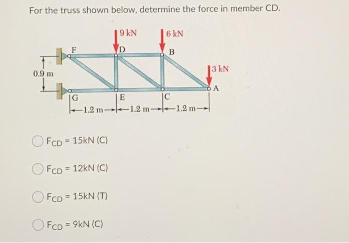 For the truss shown below, determine the force in member CD.
9 kN
6 kN
3 kN
0.9 m
|G
-1.2 m- 1.2 m-1.2 m-
FCD = 15kN (C)
FCD = 12kN (C)
FCD = 15KN (T)
O FcD = 9kN (C)
E.
