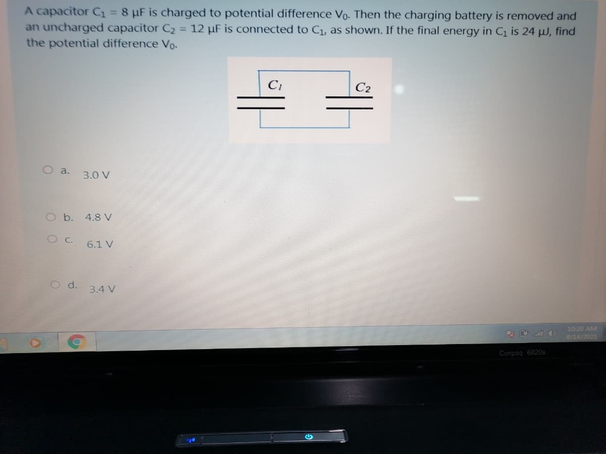 A capacitor C1 = 8 µF is charged to potential difference Vo. Then the charging battery is removed and
an uncharged capacitor C2 = 12 µF is connected to Cı, as shown. If the final energy in C1 is 24 µ, find
the potential difference Vo-
C2
O a.
3.0 V
O b. 4.8 V
6.1 V
O d.
3.4 V
10:20 AM
8/14/2021
Compag 6820s
