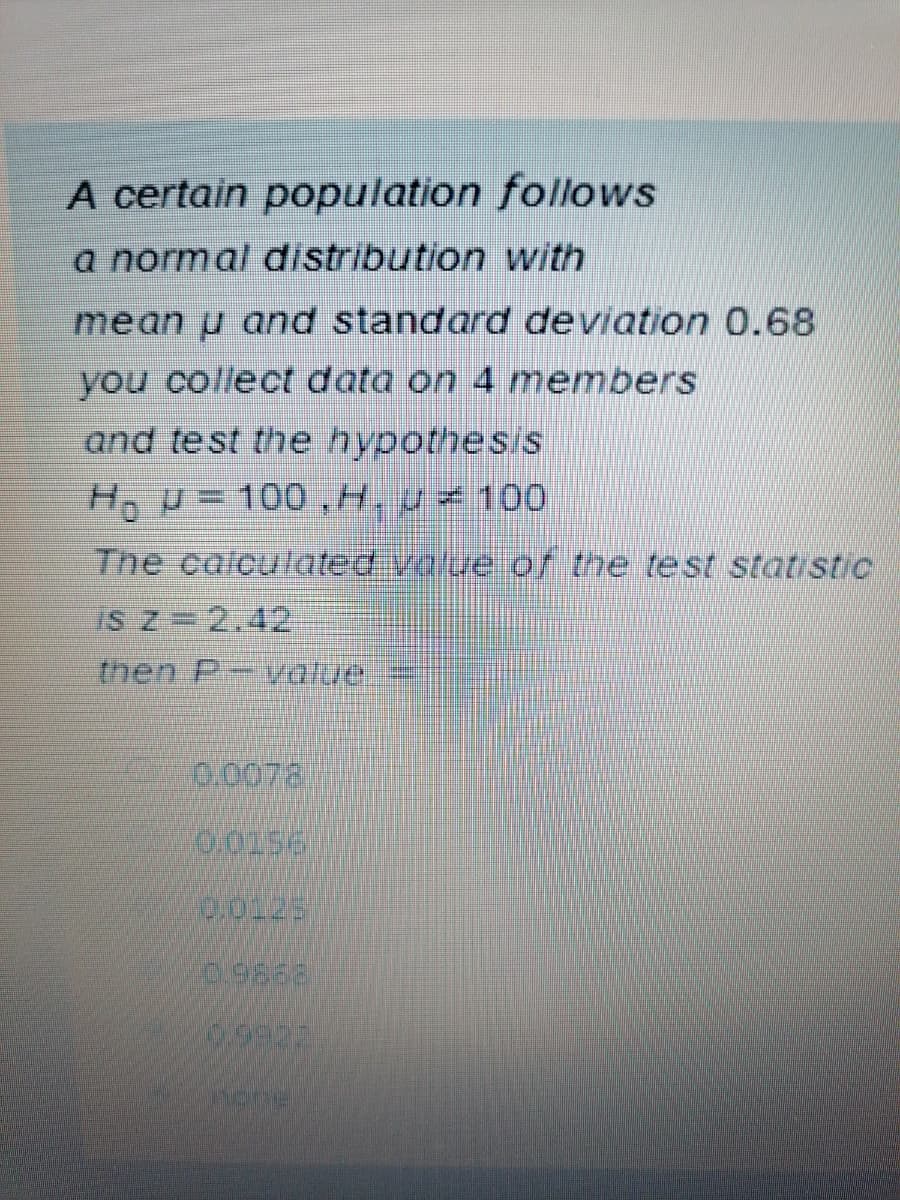 A certain population follows
a normal distribution with
mean u and standard deviation 0.68
you collect data on 4 members
and test the hypothesis
Ho U= 100,H, u< 100
The calculated value of the test statistic
IS Z=2.42
then P-value.
0.0072
0,0156
2.9868
