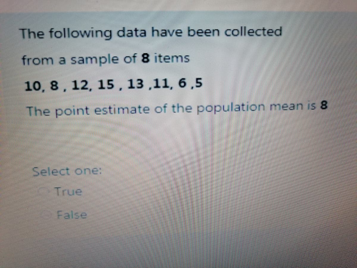 The following data have been collected
from a sample of 8 items
10, 8, 12, 15, 13 ,11, 6 ,5
The point estimate of the population mean is 8
Select one-
True
False
