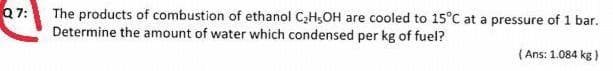 Q7:
The products of combustion of ethanol C;H;OH are cooled to 15°C at a pressure of 1 bar.
Determine the amount of water which condensed per kg of fuel?
( Ans: 1.084 kg )
