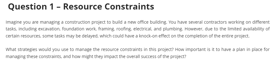 Question 1 - Resource Constraints
Imagine you are managing a construction project to build a new office building. You have several contractors working on different
tasks, including excavation, foundation work, framing, roofing, electrical, and plumbing. However, due to the limited availability of
certain resources, some tasks may be delayed, which could have a knock-on effect on the completion of the entire project.
What strategies would you use to manage the resource constraints in this project? How important is it to have a plan in place for
managing these constraints, and how might they impact the overall success of the project?