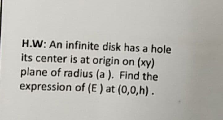 H.W: An infinite disk has a hole
its center is at origin on (xy)
plane of radius (a ). Find the
expression of (E ) at (0,0,h) .
