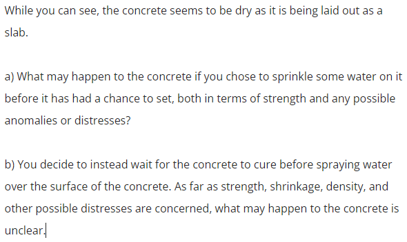 While you can see, the concrete seems to be dry as it is being laid out as a
slab.
a) What may happen to the concrete if you chose to sprinkle some water on it
before it has had a chance to set, both in terms of strength and any possible
anomalies or distresses?
b) You decide to instead wait for the concrete to cure before spraying water
over the surface of the concrete. As far as strength, shrinkage, density, and
other possible distresses are concerned, what may happen to the concrete is
unclear,
