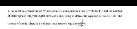 1- An ideal gas consisting of N mass points is contained in a box of volume V. Find the number
of states (phase integral) fl, (E) classically and, using it, derive the equation of state. (Hint: The
volume of a unit sphere is a n-dimensional space is equal to
