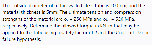 The outside diameter of a thin-walled steel tube is 100mm, and the
material thickness is Smm. The ultimate tension and compression
strengths of the material are o, = 250 MPa and ou, = 520 MPa,
respectively. Determine the allowed torque in kN-m that may be
applied to the tube using a safety factor of 2 and the Coulomb-Mohr
failure hypothesis,
