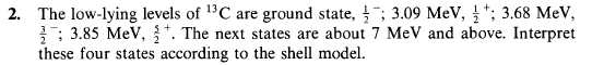 2. The low-lying levels of 13C are ground state, "; 3.09 MeV, *; 3.68 MeV,
; 3.85 MeV, . The next states are about 7 MeV and above. Interpret
these four states according to the shell model.
