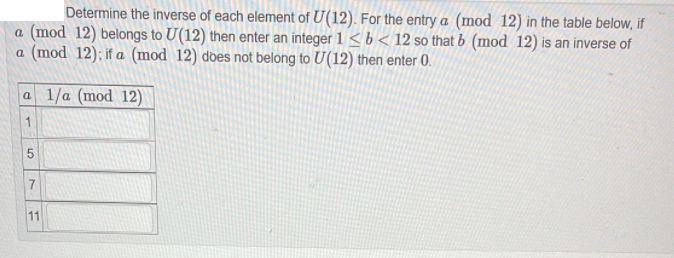 Determine the inverse of each element of U(12). For the entry a (mod 12) in the table below, if
a (mod 12) belongs to U(12) then enter an integer 1 < b < 12 so that b (mod 12) is an inverse of
a (mod 12); if a (mod 12) does not belong to U(12) then enter 0.
a 1/a (mod 12)
1
5
11