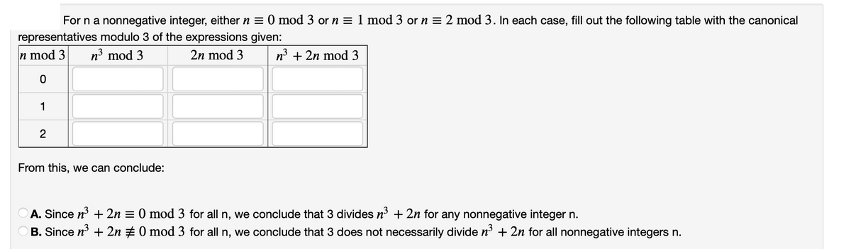 For n a nonnegative integer, either n = 0 mod 3 or n = 1 mod 3 or n = 2 mod 3. In each case, fill out the following table with the canonical
representatives modulo 3 of the expressions given:
n mod 3 n³ mod 3
2n mod 3
n³ + 2n mod 3
0
1
2
From this, we can conclude:
A. Since n³ + 2n = 0 mod 3 for all n, we conclude that 3 divides n³ + 2n for any nonnegative integer n.
B. Since n³ + 2n ‡ 0 mod 3 for all n, we conclude that 3 does not necessarily divide n³ + 2n for all nonnegative integers n.