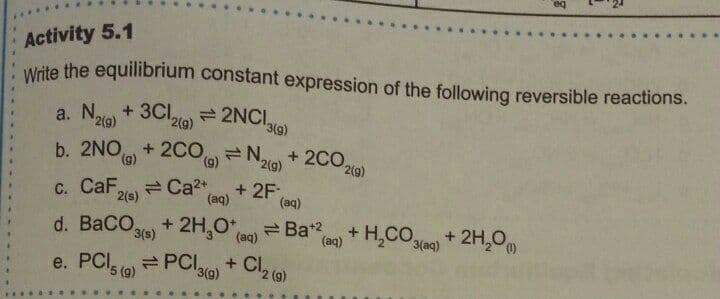 eq
***..
Activity 5.1
Wite the equilibrium constant expression of the following reversible reactions.
a. Nio + 3Clto)= 2NCI
2(g)
2(g)
b. 2NO + 2CO= N + 2co.
(6),
(9)
2(g)
2(9)
C. CaF
2(s)
+ 2F,
(aq)
(aq)
d. BaCO + 2H,0*
eBat2
(aq)
+ H,COl) + 2H,0
3(s)
(aq)
3(aq)
e. PCI.
e PCI,
+ Cl2 (@)
3(g)
5 (g)
