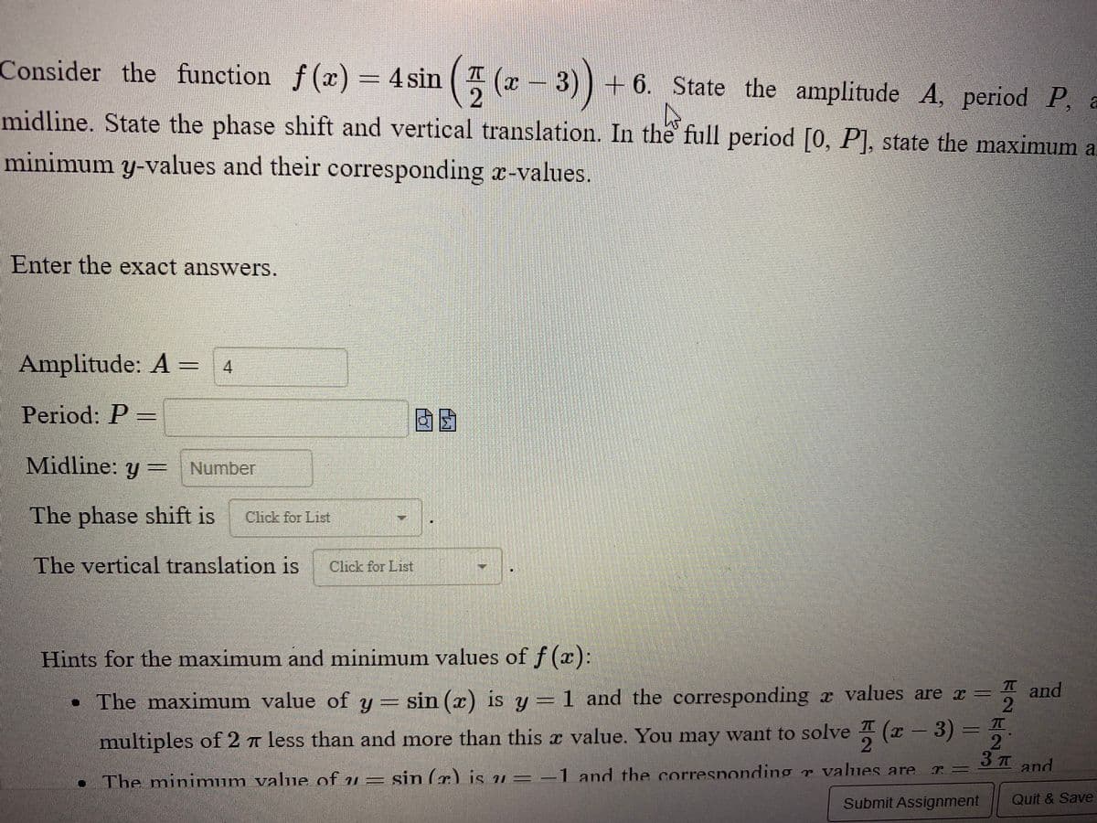 ### Consider the Function

\[ f(x) = 4 \sin\left(\frac{\pi}{2} (x - 3)\right) + 6 \]

1. **State the amplitude \( A \), period \( P \), and midline.**
2. **State the phase shift and vertical translation.**
3. **In the full period \([0, P]\), state the maximum and minimum \( y \)-values and their corresponding \( x \)-values.**

**Enter the exact answers:**

- **Amplitude: \( A \) =** `4`
- **Period: \( P \) =** `_____`
- **Midline: \( y \) =** `_____`
- **The phase shift is** `[Click for List]`.
- **The vertical translation is** `[Click for List]`.

---

### Hints for the maximum and minimum values of \( f(x) \):

- **The maximum value** of \( y = \sin(x) \) is \( 1 \) and the corresponding \( x \) values are \( x = \frac{\pi}{2} \) and multiples of \( 2\pi \) less than and more than this \( x \) value. You may want to solve \(\frac{\pi}{2} (x - 3) = \frac{\pi}{2}\) and...
- **The minimum value** of \( y = \sin(x) \) is \( -1 \) and the corresponding \( x \) values are \( x = \frac{3\pi}{2} \) and...

_(Note: The hints section appears to be truncated and missing parts which would normally provide more detailed guidance on finding the specific x-values for the maximum and minimum y-values within the period)_

Buttons:

- **Submit Assignment**
- **Quit & Save**