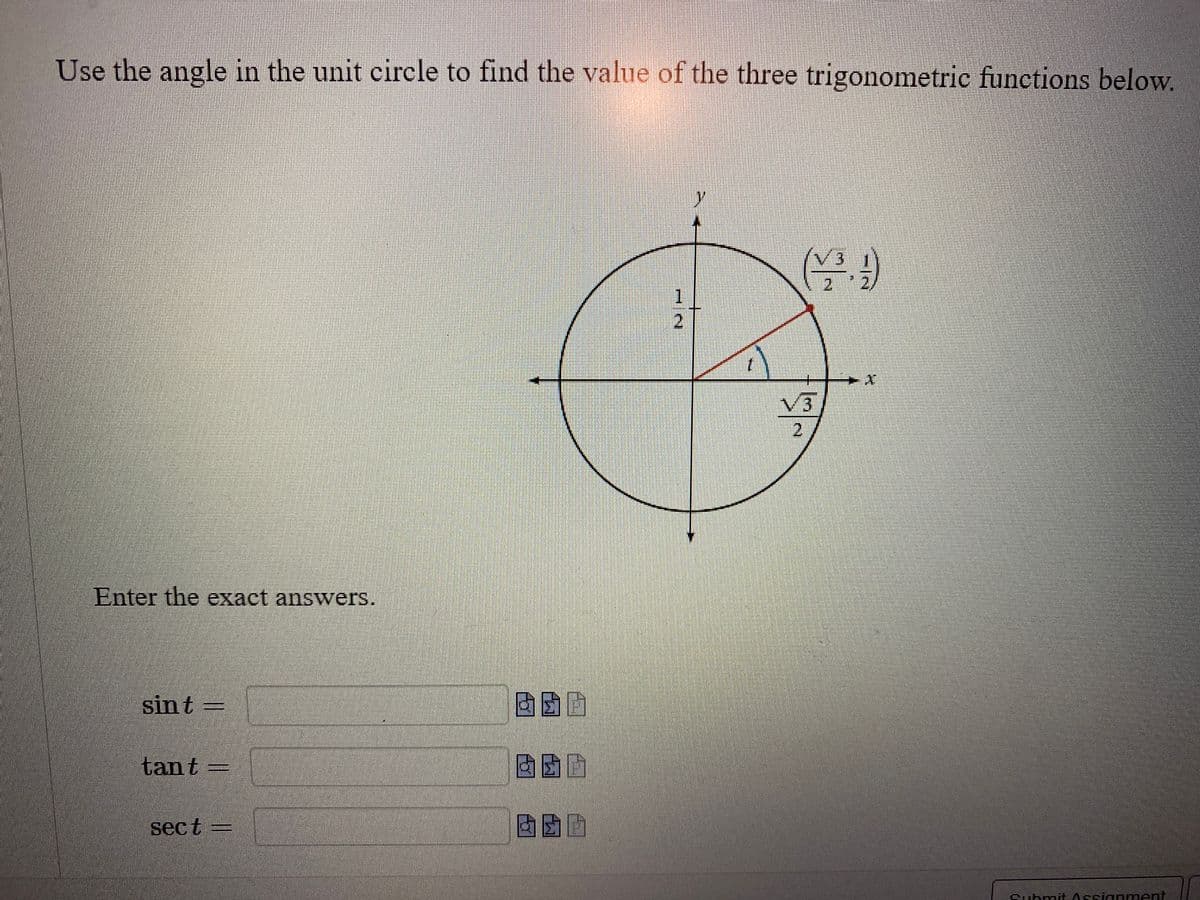 ## Determining Trigonometric Functions Using the Unit Circle

### Instructions:
Use the angle in the unit circle to find the value of the three trigonometric functions below.

### Diagram Explanation:
A unit circle is drawn on a Cartesian plane. The unit circle has a radius of 1 and is centered at the origin (0,0). There is an angle \( t \) marked in the first quadrant, intersecting the circle at point \(\left(\frac{\sqrt{3}}{2}, \frac{1}{2}\right)\). This point indicates the cosine and sine values for angle \( t \).

The x-coordinate (\(\frac{\sqrt{3}}{2}\)) represents \(\cos t\) and the y-coordinate (\(\frac{1}{2}\)) represents \(\sin t\).

### Enter the exact answers for:

**1. \(\sin t =\)**   

**2. \(\tan t =\)**   

**3. \(\sec t =\)** 

### Additional Notes:
- \(\sin t\) is the y-coordinate of the intersection point of the angle with the unit circle.
- \(\tan t\) is the ratio of \(\sin t\) to \(\cos t\).
- \(\sec t\) is the reciprocal of \(\cos t\).

Please use exact values (i.e., fractions or square roots) rather than decimal approximations for your answers.

**Submit your assignment** when you are done.