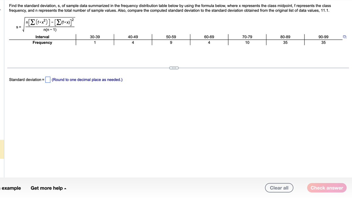 Find the standard deviation, s, of sample data summarized in the frequency distribution table below by using the formula below, where x represents the class midpoint, f represents the class
frequency, and n represents the total number of sample values. Also, compare the computed standard deviation to the standard deviation obtained from the original list of data values, 11.1.
S=
n[Σ(1•x2)]-[Σ«•x]2
n(n-1)
Interval
Frequency
30-39
1
Standard deviation = (Round to one decimal place as needed.)
■ example Get more help.
40-49
4
50-59
9
60-69
4
70-79
10
80-89
35
Clear all
90-99
35
Check answer