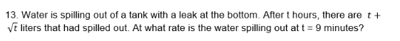 13. Water is spilling out of a tank with a leak at the bottom. After t hours, there are t+
√t liters that had spilled out. At what rate is the water spilling out at t = 9 minutes?