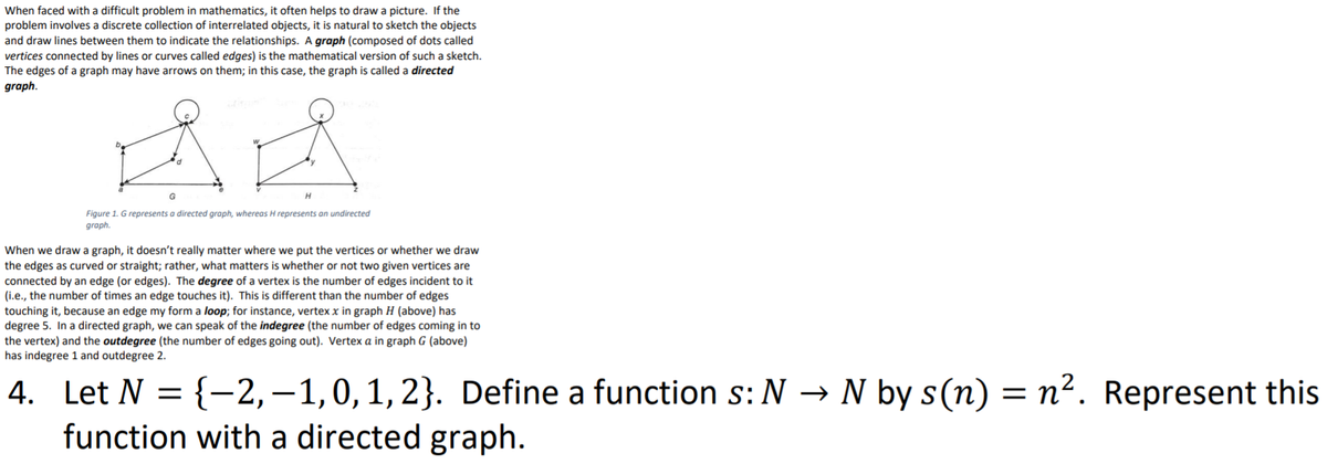 When faced with a difficult problem in mathematics, it often helps to draw a picture. If the
problem involves a discrete collection of interrelated objects, it is natural to sketch the objects
and draw lines between them to indicate the relationships. A graph (composed of dots called
vertices connected by lines or curves called edges) is the mathematical version of such a sketch.
The edges of a graph may have arrows on them; in this case, the graph is called a directed
graph.
Figure 1. G represents a directed graph, whereas H represents an undirected
graph.
When we draw a graph, it doesn't really matter where we put the vertices or whether we draw
the edges as curved or straight; rather, what matters is whether or not two given vertices are
connected by an edge (or edges). The degree of a vertex is the number of edges incident to it
(i.e., the number of times an edge touches it). This is different than the number of edges
touching it, because an edge my form a loop; for instance, vertex x in graph H (above) has
degree 5. In a directed graph, we can speak of the indegree (the number of edges coming in to
the vertex) and the outdegree (the number of edges going out). Vertex a in graph G (above)
has indegree 1 and outdegree 2.
4. Let N = {-2, – 1,0, 1, 2}. Define a function s:N → N by s(n) = n². Represent this
function with a directed graph.
