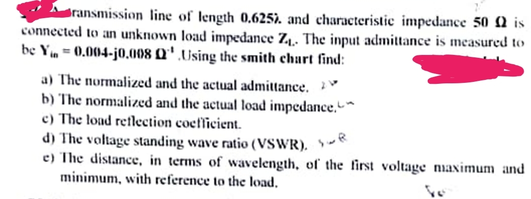 Bransmission line of length 0.6257. and characteristic impedance 500 is
connected to an unknown load impedance Z₁. The input admittance is measured to
be Yin = 0.004-j0.008 Q¹ Using the smith chart find:
a) The normalized and the actual admittance.
b) The normalized and the actual load impedance.
c) The load reflection coefficient.
d) The voltage standing wave ratio (VSWR). R
e) The distance, in terms of wavelength, of the first voltage maximum and
minimum, with reference to the load.