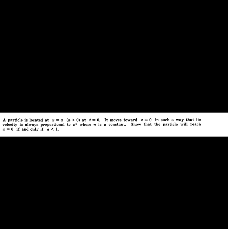 A particle is located at x = a
velocity is always proportional
x = 0 if and only if n < 1.
(a > 0) at t= 0. It moves toward x = 0 in such a way that its
to an where n is a constant. Show that the particle will reach