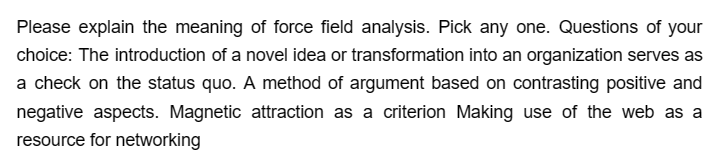 Please explain the meaning of force field analysis. Pick any one. Questions of your
choice: The introduction of a novel idea or transformation into an organization serves as
a check on the status quo. A method of argument based on contrasting positive and
negative aspects. Magnetic attraction as a criterion Making use of the web as a
resource for networking