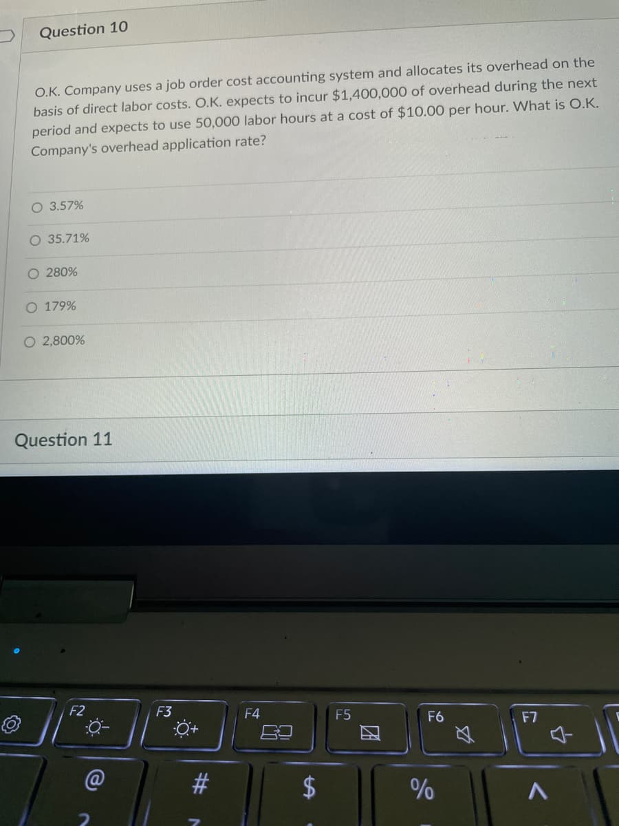 Question 10
O.K. Company uses a job order cost accounting system and allocates its overhead on the
basis of direct labor costs. O.K. expects to incur $1,400,000 of overhead during the next
period and expects to use 50,000 labor hours at a cost of $10.00 per hour. What is O.K.
Company's overhead application rate?
O 3.57%
O 35.71%
O 280%
O 179%
O 2,800%
Question 11
F2
F6
F7
@
2
F3
#
F4
F5
%