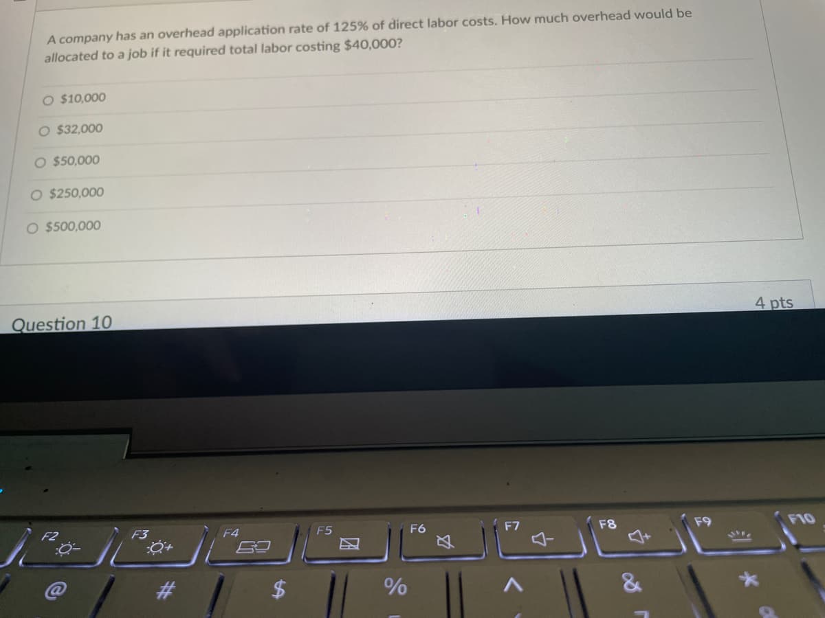 A company has an overhead application rate of 125% of direct labor costs. How much overhead would be
allocated to a job if it required total labor costing $40,000?
O $10,000
O $32,000
O $50,000
O $250,000
O $500,000
Question 10
F6
F3
#
F4
$
F5
A
%
Ø
F8
&
F9
4 pts