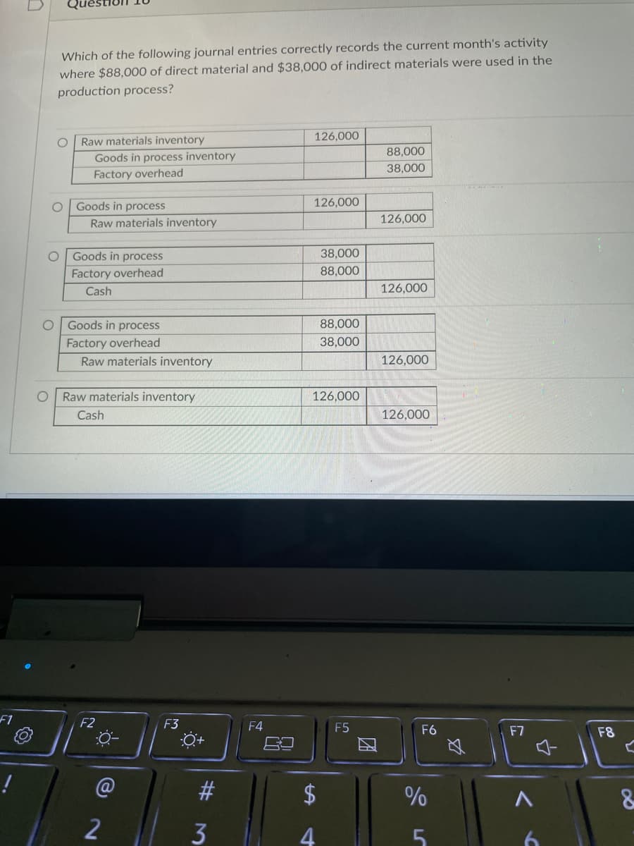 F1
Which of the following journal entries correctly records the current month's activity
where $88,000 of direct material and $38,000 of indirect materials were used in the
production process?
Raw materials inventory
126,000
88,000
38,000
126,000
126,000
38,000
88,000
126,000
88,000
38,000
126,000
126,000
126,000
O
O
O
Goods in process inventory
Factory overhead
Raw materials inventory
Goods in process
Factory overhead
Cash
O Goods in process
Factory overhead
Goods in process
Raw materials inventory
Raw materials inventory
Cash
F2
F3
-0-
2
#
3
F4
$
4
LA
F5
F6
%
LC
5
$
F7
<
4
6
F8
C
8