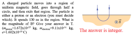 A charged particle moves into a region of
uniform magnetic field, goes through half a
circle, and then exits that region. The particle is
either a proton or an electron (you must decide
which). It spends 130 ns in the region. What is
the magnitude of B? Give your answer in T.
(mproton=1.672x10-27 kg, melectron-9.11x10-31 kg,
e-1.602x10-19 C)
OF
The answer is integer.
